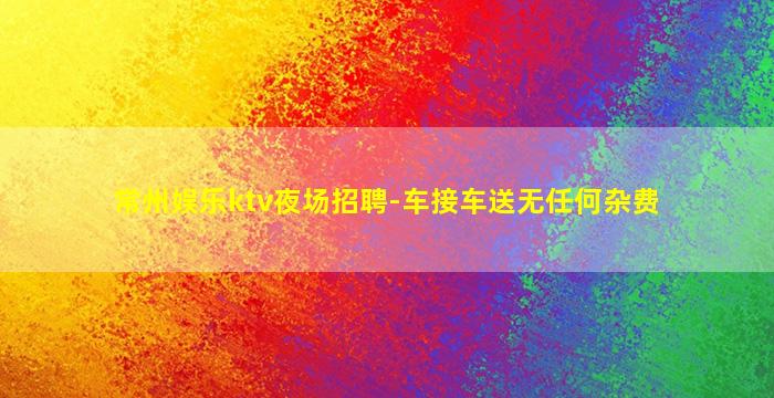 常州娱乐ktv夜场招聘-车接车送无任何杂费